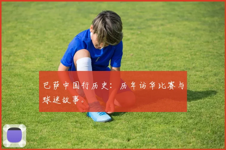 巴萨中国行历史：历年访华比赛与球迷故事。