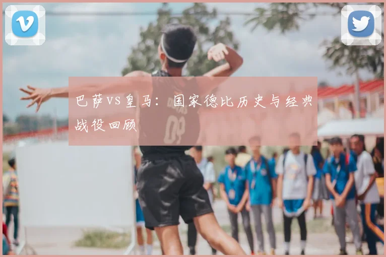 巴萨vs皇马:国家德比历史与经典战役回顾